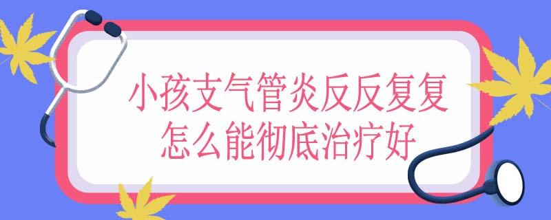 小孩支气管炎反反复复怎么能彻底治疗好