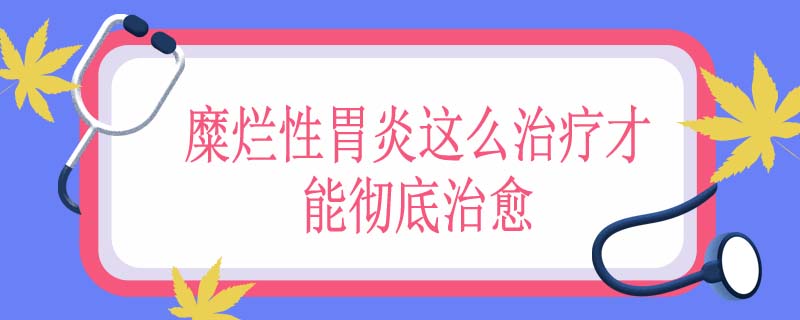 糜烂性胃炎怎么治疗才能彻底治愈
