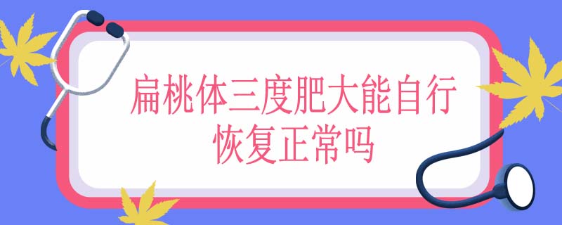 扁桃体三度肥大能自行恢复正常吗