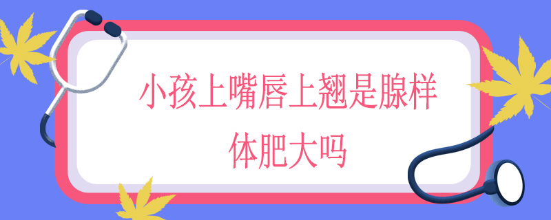 小孩上嘴唇上翘是腺样体肥大吗