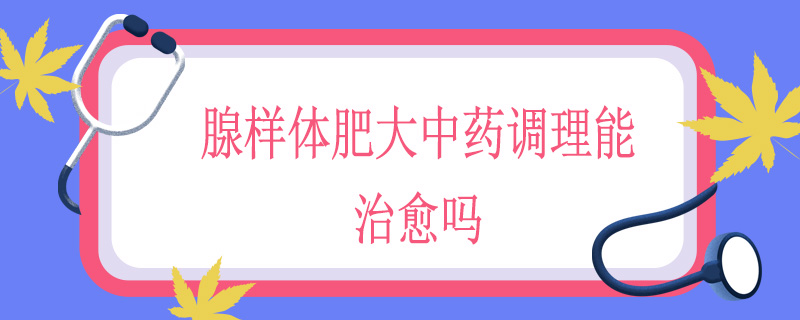 腺样体肥大中药调理能治愈吗