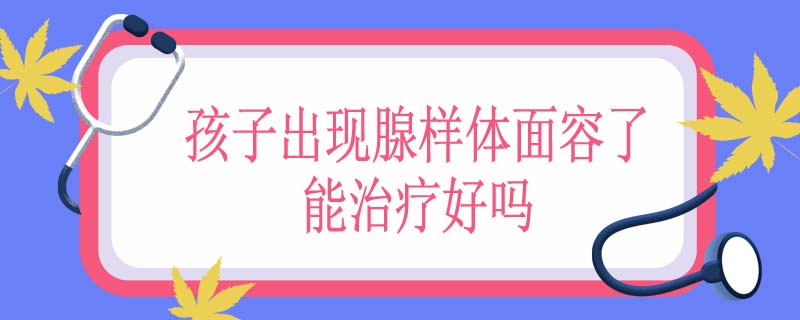 孩子出现腺样体面容了能治疗好吗